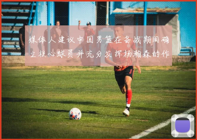 媒体人建议中国男篮在备战期间确立核心球员并充分发挥杨瀚森的作用