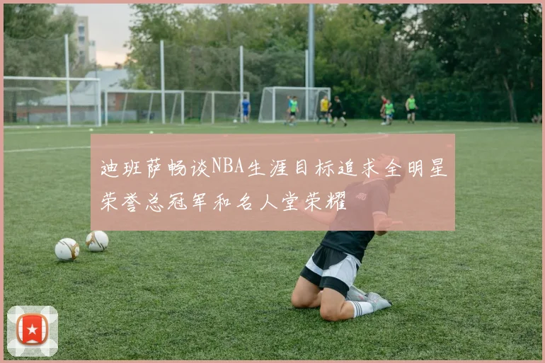 迪班萨畅谈NBA生涯目标追求全明星荣誉总冠军和名人堂荣耀