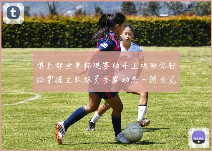 俱乐部世界杯观赛助手上线助你轻松掌握主队球员参赛动态一图全览