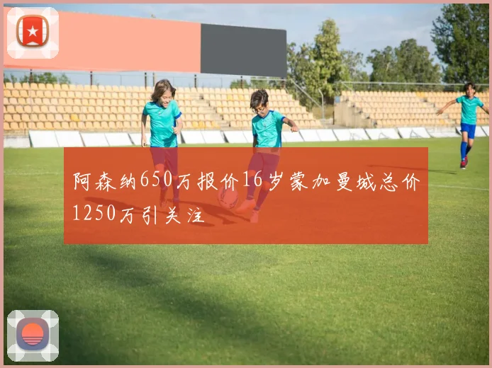 阿森纳650万报价16岁蒙加曼城总价1250万引关注