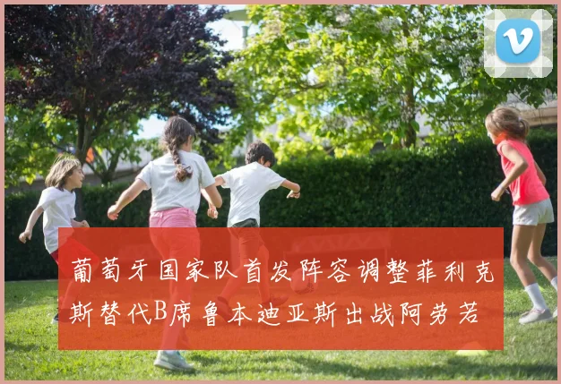 葡萄牙国家队首发阵容调整菲利克斯替代B席鲁本迪亚斯出战阿劳若