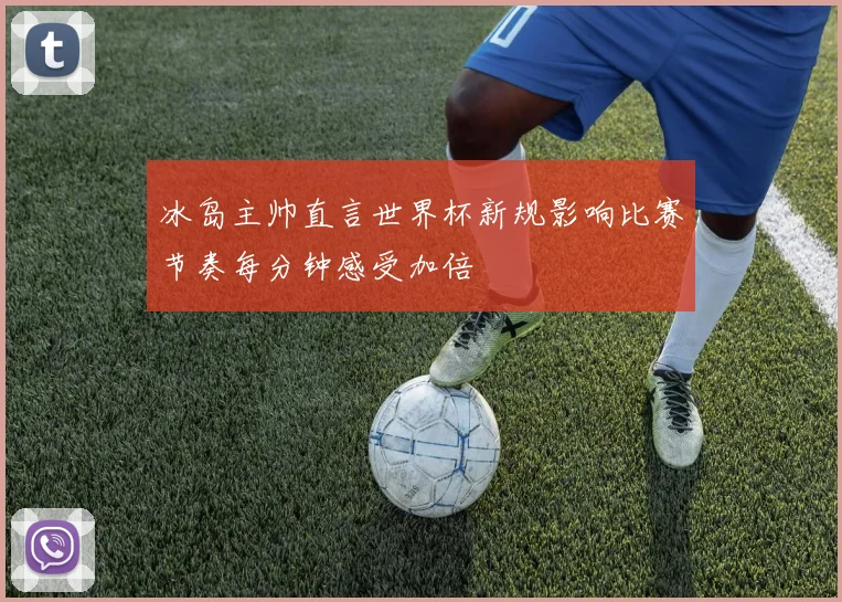 冰岛主帅直言世界杯新规影响比赛节奏每分钟感受加倍