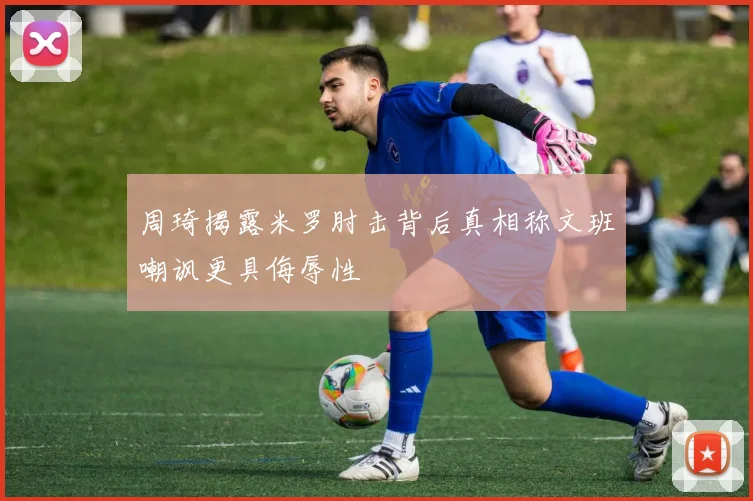周琦揭露米罗肘击背后真相称文班嘲讽更具侮辱性