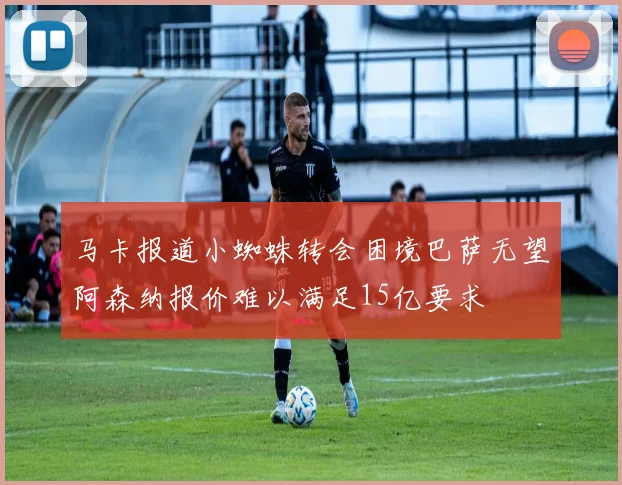 马卡报道小蜘蛛转会困境巴萨无望阿森纳报价难以满足15亿要求