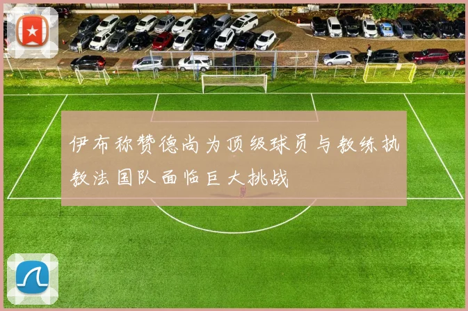 伊布称赞德尚为顶级球员与教练执教法国队面临巨大挑战
