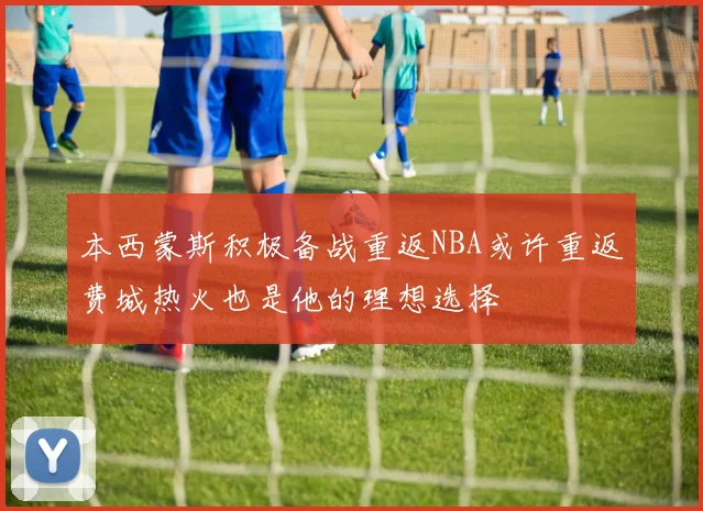 本西蒙斯积极备战重返NBA或许重返费城热火也是他的理想选择