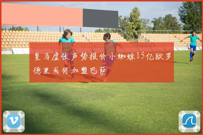 皇马虚张声势报价小蜘蛛15亿欧罗德里或将加盟巴萨