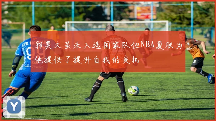 郭昊文虽未入选国家队但NBA夏联为他提供了提升自我的良机