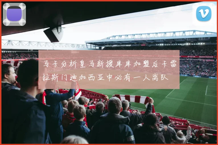 马卡分析皇马新援库库加盟后卡雷拉斯门迪加西亚中必有一人离队