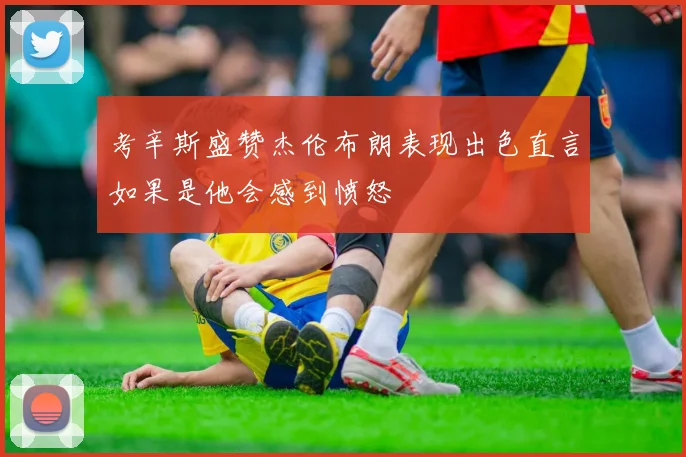 考辛斯盛赞杰伦布朗表现出色直言如果是他会感到愤怒