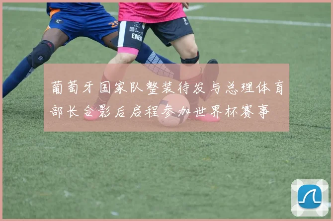 葡萄牙国家队整装待发与总理体育部长合影后启程参加世界杯赛事