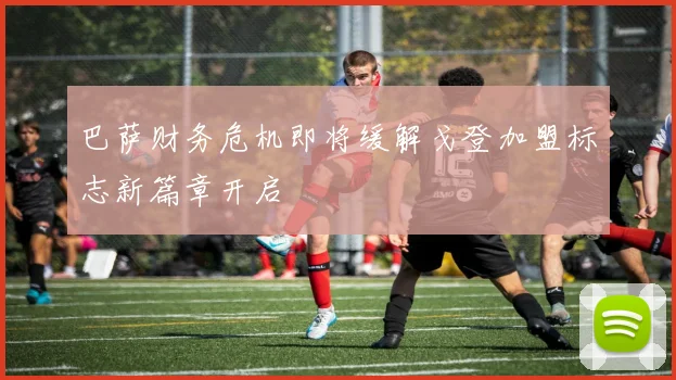 巴萨财务危机即将缓解戈登加盟标志新篇章开启
