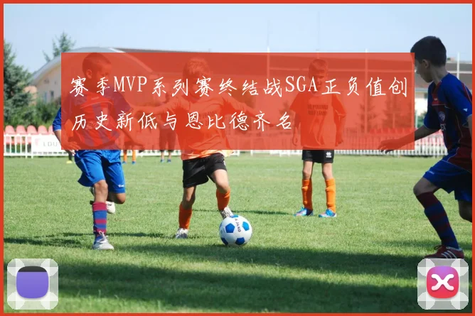 赛季MVP系列赛终结战SGA正负值创历史新低与恩比德齐名