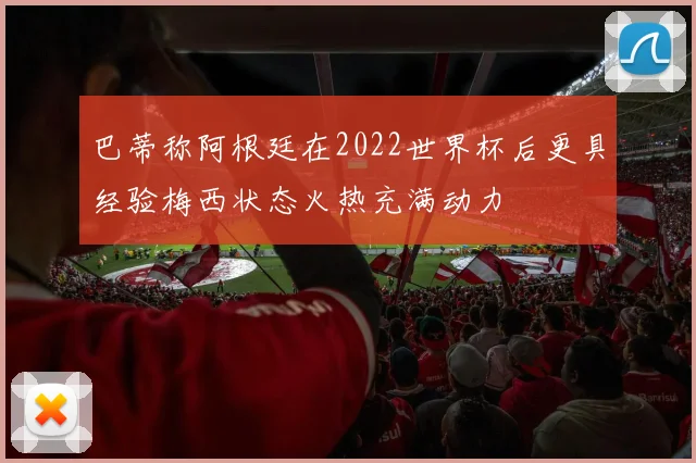 巴蒂称阿根廷在2022世界杯后更具经验梅西状态火热充满动力