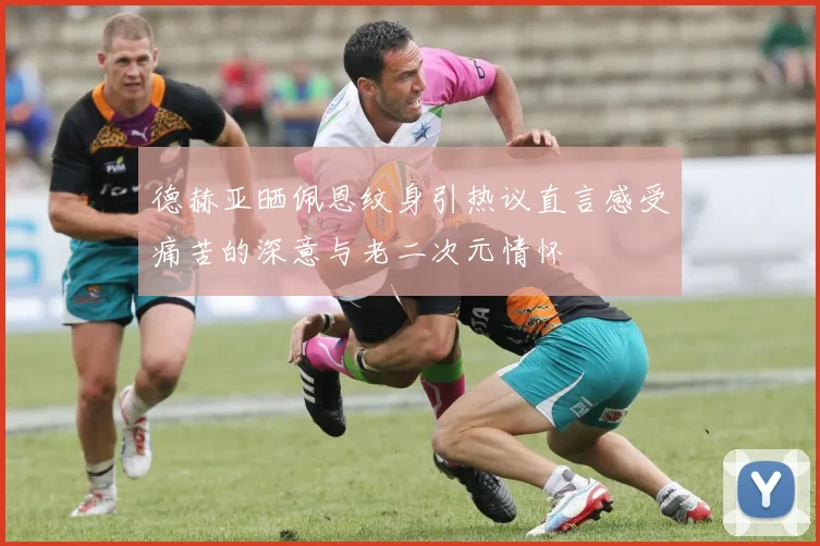 德赫亚晒佩恩纹身引热议直言感受痛苦的深意与老二次元情怀
