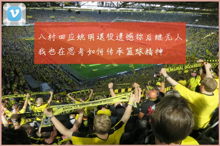 八村回应姚明退役遗憾称后继无人我也在思考如何传承篮球精神