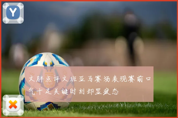 文胖点评文班亚马赛场表现赛前口气十足关键时刻却显疲态