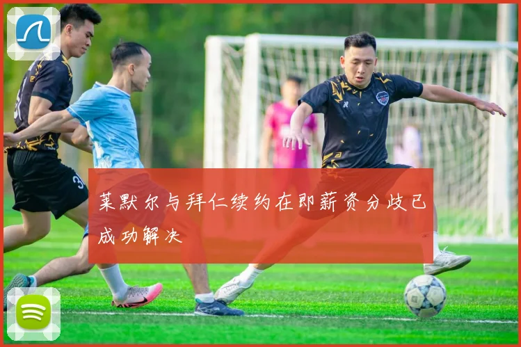 莱默尔与拜仁续约在即薪资分歧已成功解决